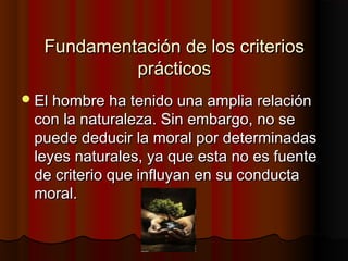 Fundamentación de los criteriosFundamentación de los criterios
prácticosprácticos
El hombre ha tenido una amplia relaciónEl hombre ha tenido una amplia relación
con la naturaleza. Sin embargo, no secon la naturaleza. Sin embargo, no se
puede deducir la moral por determinadaspuede deducir la moral por determinadas
leyes naturales, ya que esta no es fuenteleyes naturales, ya que esta no es fuente
de criterio que influyan en su conductade criterio que influyan en su conducta
moral.moral.
 