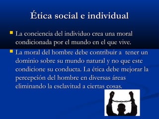 Ética social e individualÉtica social e individual
 La conciencia del individuo crea una moralLa conciencia del individuo crea una moral
condicionada por el mundo en el que vive.condicionada por el mundo en el que vive.
 La moral del hombre debe contribuir a tener unLa moral del hombre debe contribuir a tener un
dominio sobre su mundo natural y no que estedominio sobre su mundo natural y no que este
condicione su conducta. La ética debe mejorar lacondicione su conducta. La ética debe mejorar la
percepción del hombre en diversas áreaspercepción del hombre en diversas áreas
eliminando la esclavitud a ciertas cosas.eliminando la esclavitud a ciertas cosas.
 