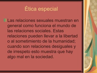 Ética especial
Las relaciones sexuales muestran en
general como funciona el mundo de
las relaciones sociales. Estas
relaciones pueden llevar a la libertad
o al sometimiento de la humanidad;
cuando son relaciones desiguales y
de irrespeto esto muestra que hay
algo mal en la sociedad.
 