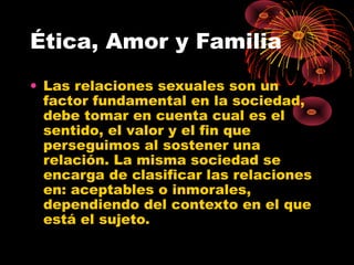 Ética, Amor y Familia
• Las relaciones sexuales son un
factor fundamental en la sociedad,
debe tomar en cuenta cual es el
sentido, el valor y el fin que
perseguimos al sostener una
relación. La misma sociedad se
encarga de clasificar las relaciones
en: aceptables o inmorales,
dependiendo del contexto en el que
está el sujeto.
 