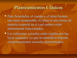 Planteamientos ClásicosPlanteamientos Clásicos
 Para Aristóteles, el cuerpo y el alma formanPara Aristóteles, el cuerpo y el alma forman
una masa inseparable. El alma es una forma deuna masa inseparable. El alma es una forma de
materia corporal en el cual ambos estánmateria corporal en el cual ambos están
íntimamente relacionados.íntimamente relacionados.
 Las relaciones sexuales están regidas por lasLas relaciones sexuales están regidas por las
leyes naturales, ya que la naturaleza imponeleyes naturales, ya que la naturaleza impone
comportamientos sexuales determinados.comportamientos sexuales determinados.
 