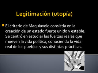 Legitimación (utopía)
 El criterio de Maquiavelo consistía en la
creación de un estado fuerte unido y estable.
Se centró en estudiar las fuerzas reales que
mueven la vida política, conociendo la vida
real de los pueblos y sus distintas prácticas.
 