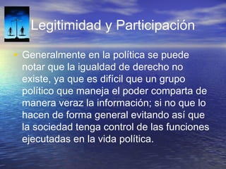 Legitimidad y Participación
• Generalmente en la política se puede
notar que la igualdad de derecho no
existe, ya que es difícil que un grupo
político que maneja el poder comparta de
manera veraz la información; si no que lo
hacen de forma general evitando así que
la sociedad tenga control de las funciones
ejecutadas en la vida política.
 