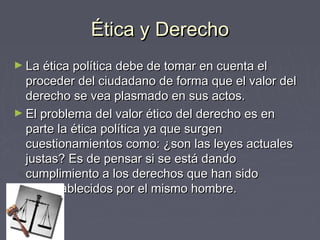 Ética y DerechoÉtica y Derecho
► La ética política debe de tomar en cuenta elLa ética política debe de tomar en cuenta el
proceder del ciudadano de forma que el valor delproceder del ciudadano de forma que el valor del
derecho se vea plasmado en sus actos.derecho se vea plasmado en sus actos.
► El problema del valor ético del derecho es enEl problema del valor ético del derecho es en
parte la ética política ya que surgenparte la ética política ya que surgen
cuestionamientos como: ¿son las leyes actualescuestionamientos como: ¿son las leyes actuales
justas? Es de pensar si se está dandojustas? Es de pensar si se está dando
cumplimiento a los derechos que han sidocumplimiento a los derechos que han sido
preestablecidos por el mismo hombre.preestablecidos por el mismo hombre.
 