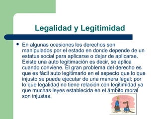 Legalidad y Legitimidad
 En algunas ocasiones los derechos son
manipulados por el estado en donde depende de un
estatus social para aplicarse o dejar de aplicarse.
Existe una auto legitimación es decir, se aplica
cuando conviene. El gran problema del derecho es
que es fácil auto legitimarlo en el aspecto que lo que
injusto se puede ejecutar de una manera legal; por
lo que legalidad no tiene relación con legitimidad ya
que muchas leyes establecida en el ámbito moral
son injustas.
 