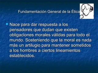 Fundamentación General de la ÉticaFundamentación General de la Ética
 Nace para dar respuesta a losNace para dar respuesta a los
pensadores que dudan que existenpensadores que dudan que existen
obligaciones morales válidas para todo elobligaciones morales válidas para todo el
mundo. Sosteniendo que la moral es nadamundo. Sosteniendo que la moral es nada
más un artilugio para mantener sometidosmás un artilugio para mantener sometidos
a los hombres a ciertos lineamientosa los hombres a ciertos lineamientos
establecidos.establecidos.
 