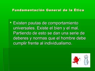 Fundamentación General de la ÉticaFundamentación General de la Ética
 Existen pautas de comportamientoExisten pautas de comportamiento
universales. Existe el bien y el mal.universales. Existe el bien y el mal.
Partiendo de esto se dan una serie dePartiendo de esto se dan una serie de
deberes y normas que el hombre debedeberes y normas que el hombre debe
cumplir frente al individualismo.cumplir frente al individualismo.
 