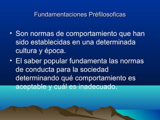 Fundamentaciones PréfilosoficasFundamentaciones Préfilosoficas
• Son normas de comportamiento que han
sido establecidas en una determinada
cultura y época.
• El saber popular fundamenta las normas
de conducta para la sociedad
determinando qué comportamiento es
aceptable y cuál es inadecuado.
 