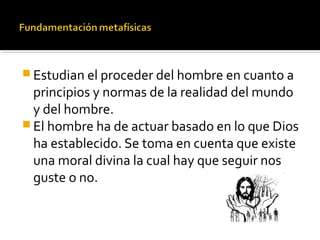 Estudian el proceder del hombre en cuanto a
principios y normas de la realidad del mundo
y del hombre.
 El hombre ha de actuar basado en lo que Dios
ha establecido. Se toma en cuenta que existe
una moral divina la cual hay que seguir nos
guste o no.
 