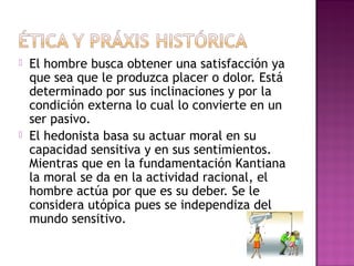  El hombre busca obtener una satisfacción ya
que sea que le produzca placer o dolor. Está
determinado por sus inclinaciones y por la
condición externa lo cual lo convierte en un
ser pasivo.
 El hedonista basa su actuar moral en su
capacidad sensitiva y en sus sentimientos.
Mientras que en la fundamentación Kantiana
la moral se da en la actividad racional, el
hombre actúa por que es su deber. Se le
considera utópica pues se independiza del
mundo sensitivo.
 