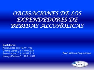 OBLIGACIONES DE LOS EXPENDEDORES DE BEBIDAS ALCOHOLICAS Bachilleres: Aura Liendo C.I: 10.741.193 Charlis López C.I: 13.944.938 Emny Urbano C.I: 14.517.813 Karelys Padrón C.I: 18.911.529  Prof. Willians Caguaripano 