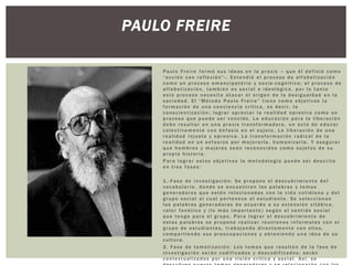 Paulo Freire formó sus ideas en la praxis – que él definió como
“acción con reflexión ” -. Entendió el proceso de alfabetizac ió n
como un proceso emancipató r i o y socio -cognit i v o; el proceso de
alfabetizac i ón, también es social e ideológic o, por lo tanto
este proceso necesita atacar el origen de la desigualdad en la
sociedad. El “Método Paulo Freire” tiene como objetivos la
formación de una conciencia crítica, es decir, la
conscientizac ión ; lograr apreciar la realidad opresiva como un
proceso que puede ser vencido. La educación para la liberac ión
debe resultar en una praxis transformado ra, un acto de educar
colectiva m en te con énfasis en el sujeto. La liberac ión de una
realidad injusta y opresiva. La transformac i ón radical de la
realidad en un esfuerzo por mejorar la, humanizar la. Y asegurar
que hombres y mujeres sean reconocidos como sujetos de su
propia historia.
Para lograr estos objetivos la metodolog ía puede ser descrita
en tres fases :
1.-Fase de investigac i ón : Se propone el descubrim ie nt o del
vocabular io, donde se encuentren las palabras y temas
generadores que estén relacionadas con la vida cotidiana y del
grupo social al cual pertenece el estudiante. Se seleccionan
las palabras generadoras de acuerdo a su extensión silábica ,
valor fonético y (lo más importa nte ) según el sentido social
que tenga para el grupo. Para lograr el descubrim ien to de
estas palabras se propone realizar reuniones informa l es con el
grupo de estudiantes, trabajando directamen te con ellos,
compartien do sus preocupaciones y obteniendo una idea de su
cultura.
2. Fase de tematizac ió n: Los temas que resulten de la fase de
investigac i ón serán codificados y descodificados; serán
contextualiza dos por una visión crítica y social. Así, se
PAULO FREIRE
 