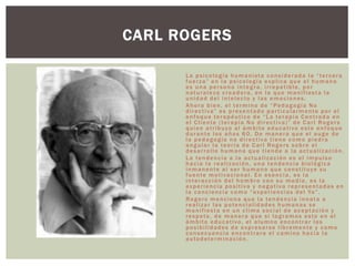 La psicología humanista considerada la “tercera
fuerza” en la psicología explica que el humano
es una persona íntegra, irrepetible, por
naturaleza creadora, en la que manifiesta la
unidad del intelecto y las emociones.
Ahora bien, el termino de “Pedagogía No
directiva” es presentado particularmente por el
enfoque terapéutico de “La terapia Centrada en
el Cliente (terapia No directiva)” de Carl Rogers
quien atribuyo al ámbito educativo este enfoque
durante los años 60. De manera que el auge de
la pedagogía no directiva tiene como piedra
angular la teoría de Carl Rogers sobre el
desarrollo humano que tiende a la actualización.
La tendencia a la actualización es el impulso
hacia la realización, una tendencia biológica
inmanente al ser humano que constituye su
fuente motivacional. En esencia, es la
interacción del hombre con su medio, es la
experiencia positiva y negativa representadas en
la conciencia como “experiencias del Yo”.
Rogers menciona que la tendencia innata a
realizar las potencialidades humanas se
manifiesta en un clima social de aceptación y
respeto, de manera que si logramos esto en el
ámbito educativo, el alumno encontrar las
posibilidades de expresarse libremente y como
consecuencia encontrara el camino hacia la
autodeterminación.
CARL ROGERS
 
