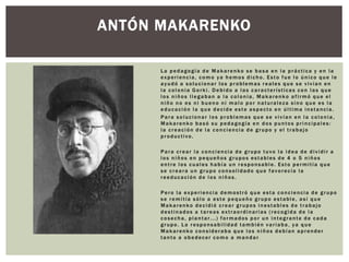 La pedagogía de Makarenko se basa en la práctica y en la
experiencia, como ya hemos dicho. Esto fue lo único que le
ayudó a solucionar los problemas reales que se vivían en
la colonia Gorki. Debido a las características con las que
los niños llegaban a la colonia, Makarenko afirmó que el
niño no es ni bueno ni malo por naturaleza sino que es la
educación la que decide este aspecto en última instancia.
Para solucionar los problemas que se vivían en la colonia,
Makarenko basó su pedagogía en dos puntos principales:
la creación de la conciencia de grupo y el trabajo
productivo.
Para crear la conciencia de grupo tuvo la idea de dividir a
los niños en pequeños grupos estables de 4 o 5 niños
entre los cuales había un responsable. Esto permitía que
se creara un grupo consolidado que favorecía la
reeducación de los niños.
Pero la experiencia demostró que esta conciencia de grupo
se remitía sólo a este pequeño grupo estable, así que
Makarenko decidió crear grupos inestables de trabajo
destinados a tareas extraordinarias (recogida de la
cosecha, plantar...) formados por un integrante de cada
grupo. La responsabilidad también variaba, ya que
Makarenko consideraba que los niños debían aprender
tanto a obedecer como a mandar .
ANTÓN MAKARENKO
 