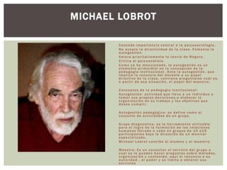 Concede importancia central a la psicosociología.
No acepta la directividad de la clase. Fomenta la
autogestión.
Valora prioritariamente la teoría de Rogers.
Critica al psicoanálisis.
Como ya he mencionado, la autogestión es un
elemento primordial en la concepción de la
pedagogía institucional. Ante la autogestión, que
implica la renuncia del docente a su papel
directivo de la clase, conviene preguntarse cuál es,
a partir de esa situación, el papel del maestro.
Conceptos de la pedagogia institucional:
Autogestión: actividad que lleva a un individuo a
tomar sus propias decisiones,a elaborar la
organización de su trabajo y los objetivos que
desea cumplir.
Autogestión pedagógica: se define como el
conjunto de actividades de un grupo.
Grupo diagnostico: es la herramienta utilizable
para el logro de la formación de las relaciones
humanas llevado a cabo en grupos de 10 a15
participantes bajo la dirección de un monitor
especializado.
Michael Lobrot concibe al alumno y al maestro:
Maestro: Es un consultor al servicio del grupo a
cual se le pueden hacer preguntas sobre métodos,
organización y contenido, aquí el renuncia a su
autoridad , al poder y se limita a obtener sus
servicios
MICHAEL LOBROT
 