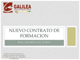 NUEVO CONTRATO DE
            FORMACION
                      REAL DECRETO-LEY 3/2012




  Galilea Centro de Formación y
 Empleo C/Manuel de Falla 3-Bajo
CP 18005 Granada. Tfno. 958250925
          Fax.958264243
 