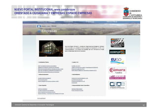 NUEVO PORTAL INSTITUCIONAL www.cantabria.es
ORIENTADO A CIUDADANIA Y EMPRESAS: ESPACIO EMPRESAS
                                                           CONSEJERIA DE INDUSTRIA Y
                                                           DESARROLLO TECNOLÓGICO




Dirección General de Desarrollo e Innovación Tecnológica                               12
 