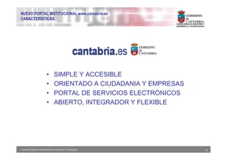 NUEVO PORTAL INSTITUCIONAL www.cantabria.es
CARACTERÍSTICAS
                                                               CONSEJERIA DE INDUSTRIA Y
                                                               DESARROLLO TECNOLÓGICO




                         •      SIMPLE Y ACCESIBLE
                         •      ORIENTADO A CIUDADANIA Y EMPRESAS
                         •      PORTAL DE SERVICIOS ELECTRÓNICOS
                         •      ABIERTO, INTEGRADOR Y FLEXIBLE




Dirección General de Desarrollo e Innovación Tecnológica                                   15
 