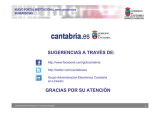 NUEVO PORTAL INSTITUCIONAL www.cantabria.es
SUGERENCIAS
                                                                                           CONSEJERIA DE INDUSTRIA Y
                                                                                           DESARROLLO TECNOLÓGICO




                                              SUGERENCIAS A TRAVÉS DE:

                                              http://www.facebook.com/gobcantabria

                                              http://twitter.com/cantabriaes

                                              Grupo Administración Electrónica Cantabria
                                              en Linkedin


                                           GRACIAS POR SU ATENCIÓN


Dirección General de Desarrollo e Innovación Tecnológica                                                               16
 