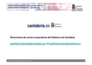 NUEVO PORTAL INSTITUCIONAL www.cantabria.es
NUEVA MARCA EN INTERNET cantabria.es
                                                                              CONSEJERIA DE INDUSTRIA Y
                                                                              DESARROLLO TECNOLÓGICO




   Direcciones de correo corporativas del Gobierno de Cantabria

   apellidonombre@gobcantabria.es -                        apellidonombre@cantabria.es




Dirección General de Desarrollo e Innovación Tecnológica                                                  4
 