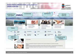 NUEVO PORTAL INSTITUCIONAL www.cantabria.es
DISEÑO PORTADA
                                                                              CONSEJERIA DE INDUSTRIA Y
                                                                              DESARROLLO TECNOLÓGICO




GOBIERNO DE                                     CIUDADANIA   EMPRESAS         OFICINA
 CANTABRIA                                                                    VIRTUAL




         TEMAS




         EMPLEO                                                         COMUNICADOS
         PÚBLICO                                                          PRENSA




Dirección General de Desarrollo e Innovación Tecnológica                                                  5
 