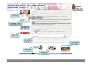 NUEVO PORTAL INSTITUCIONAL www.cantabria.es
DISEÑO SIMPLE: PORTADA
                                                                        CONSEJERIA DE INDUSTRIA Y
                                                                        DESARROLLO TECNOLÓGICO




        OAC/012




  RECLAMACIONES
  Y SUGERENCIAS




         SOS 112


                                      LO ULTIMO
                                       DEL BOC
                                                                       TIEMPO EN
                                                                       CANTABRIA



                                       WEBCAMS

                                                           SEDES DEL
                                                           GOBIERNO




Dirección General de Desarrollo e Innovación Tecnológica                                            6
 
