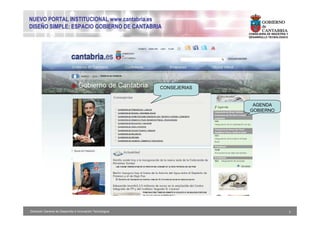 NUEVO PORTAL INSTITUCIONAL www.cantabria.es
DISEÑO SIMPLE: ESPACIO GOBIERNO DE CANTABRIA
                                                                         CONSEJERIA DE INDUSTRIA Y
                                                                         DESARROLLO TECNOLÓGICO




                                                           CONSEJERIAS


                                                                          AGENDA
                                                                         GOBIERNO




Dirección General de Desarrollo e Innovación Tecnológica                                             7
 