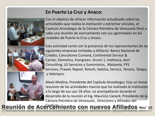 En Puerto La Cruz y Anaco:Con el objetivo de ofrecer información actualizada sobre las actividades que realiza la institución y estrechar vínculos, el Capítulo Anzoátegui de la Cámara Petrolera de Venezuela llevó a cabo una reunión de acercamiento con sus agremiados en las ciudades de Puerto la Cruz y Anaco.Esta actividad contó con la presencia de los representantes de las siguientes empresas invitadas a Afiliarse: Banco Nacional de Crédito, Consultores Cumaná, Continental Service & Carrier, Domotica, Evergreen, Grumi 1, Inelmeca, KortConsulting, LG Servicios y Suministros,  Maisanta, PYSServices, Praxair, Repsol, Rotork, Satelca, Servica, Tenaris, Talapa,  y Valeinpro.Alexis Medina, Presidente del Capítulo Anzoátegui, hizo un breve resumen de las actividades macros que ha realizado la Institución a lo largo de sus casi 18 años. Le acompañaron durante el desarrollo de la reunión el Ing. Mauricio Canard, Presidente de la Cámara Petrolera de Venezuela , Directores y Afiliados del Capítulo. Reunión de Acercamiento con nuevos Afiliados Nov´10