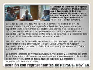 El Director de la Unidad de Negocios de Repsol Sr. Ramiro Páez, se reunió con el Presidente del Capítulo Anzoátegui de la Cámara Petrolera de Venezuela, Alexis Medina P., para intercambiar opiniones sobre la dinámica del sector petrolero.Entre los puntos tratados, Alexis Medina comentó el trabajo que viene adelantando la Comisión de Ingeniería y Servicios Integrados, sobre las capacidades de las empresas del sector. Esta actividad se realizará con los diferentes sectores del gremio, para ofrecer un resultado general de las capacidades productivas reales de las empresas agremiadas, preparadas para trabajar por el desarrollo nacional del sector petrolero.Por otra parte, se formalizó la invitación a Repsol para que participe con un representante de la empresa, en la nueva Junta Directiva del Capítulo Anzoátegui para el período 2010-2012, la cual será juramentada el próximo 02 de Diciembre.La Cámara Petrolera de Venezuela Capítulo Anzoátegui y la empresa española Repsol han mantenido excelentes relaciones, estando siempre a la disposición de reunirse y colaborar en todos aquellos aspectos que integren al empresariado de ambos países.Reunión con representantes de REPSOL, Nov´10