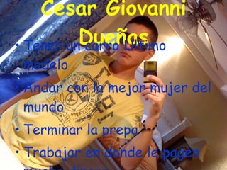 Cesar Giovanni Dueñas Tener un carro Ultimo modelo Andar con la mejor mujer del mundo Terminar la prepa Trabajar en donde le pagen mucho dinero Y ser un modelo de revista 