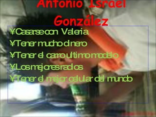 Antonio Israel González Casarse con  Valeria Tener mucho dinero  Tener el carro ultimo modelo Los mejores radios Tener el mejor celular del mundo 