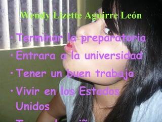 Wendy Lizette Aguirre León Terminar la preparatoria Entrara a la universidad Tener un buen trabajo Vivir en los Estados Unidos  Tener dos niños   