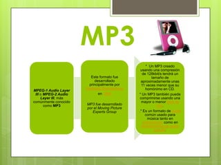 MP3
                                                   * Un MP3 creado
                                               usando una compresión
                                                 de 128kbit/s tendrá un
                         Este formato fue             tamaño de
                           desarrollado         aproximadamente unas
                        principalmente por      11 veces menor que su
                      Karlheinz Brandenburg        homónimo en CD.
MPEG-1 Audio Layer
 III o MPEG-2 Audio           en 1986         * Un MP3 también puede
     Layer III, más                            comprimirse usando una
comúnmente conocido                             mayor o menor tasa de
       como MP3       MP3 fue desarrollado               bits.
                      por el Moving Picture
                         Experts Group        .* Es un formato de audio
                                                  común usado para
                                                    música tanto en
                                                 ordenadores como en
                                                reproductores de audio
                                                        portátil.
 
