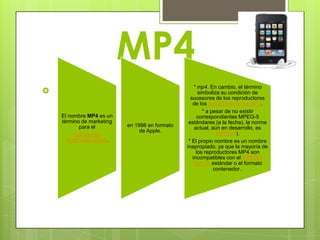 MP4
                                                     * mp4. En cambio, el término
                                                      simboliza su condición de
                                                   sucesores de los reproductores
                                                    de los reproductores de MP3.
                                                         * a pesar de no existir
    El nombre MP4 es un                                correspondientes MPEG-5
    término de marketing                          estándares (a la fecha), la norma
           para el          en 1998 en formato       actual, aún en desarrollo, es
                                 de Apple.                     MPEG-4).
         reproductor
      multimedia digital.                         * El propio nombre es un nombre
                                                 inapropiado, ya que la mayoría de
                                                      los reproductores MP4 son
                                                    incompatibles con el MPEG-4
                                                    Part 14 estándar o el formato
                                                              contenedor .
 