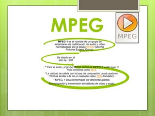 MPEG
           MPEG-1 es el nombre de un grupo de
        estándares de codificación de audio y vídeo
         normalizados por el grupo MPEG (Moving
                 Pictures Experts Group).


          Se diseño en el
           año de 1991

* Para el audio, el grupo MPEG definió el MPEG-1 audio layer 3
                     más conocido como MP3.
*La calidad de salida con la tasa de compresión usual usada en
   VCD es similar a la de un cassette vídeo VHS doméstico
       * MPEG-1 está conformado por diferentes partes:
   Sincronización y transmisión simultánea de vídeo y audio.
 