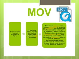 MOV
                                              * mov es una instrucción en el
                                         lenguaje ensamblador de la mayoría
                                       de procesadores, cuyo propósito es la
                     La sintaxis de     transferencia de datos entre registros
Extensión de los    mov se describe       de procesador o registro y memoria
    archivos         de la siguiente       * Está disponible en procesadores
 multimedia de       manera en los          Intel Pentium, amd y sparc entre
     Apple.        procesadores x86       muchos otros, es a la práctica, una
                     y compatibles:    instrucción de ensamblador básica en
                                                  cualquier procesador.
                                             * Adicionalmente mov también
                                           permite el uso de datos absolutos,
                                          como por ejemplo mover el número
                                             10 a un registro del procesador.
 