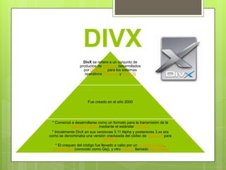 DIVX
                   DivX se refiere a un conjunto de
                 productos de software desarrollados
                   por DivX, Inc. para los sistemas
                    operativos Windows y Mac OS




                      Fue creado en el año 2000




  * Comenzó a desarrollarse como un formato para la transmisión de la
              televisión digital mediante el estándar MPEG-4
 * Inicialmente DivX en sus versiones 3.11 Alpha y posteriores 3.xx era
como se denominaba una versión crackeada del códec de Microsoft para
                                   MPEG-4
    * El craqueo del código fue llevado a cabo por un cracker francés,
 Jerome Rota (conocido como Gej), y otro alemán llamado Max Morice
 
