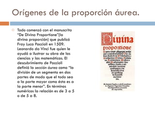 Todo comenzó con el manuscrito “De Divina Proportione”(la divina proporción) que publicó Fray Luca Paccioli en 1509. Leonardo da Vinci fue quien le ayudó a ilustrar su obra de las ciencias y las matemáticas. El descubrimiento de Paccioli definió la  sección áurea  como “la división de un segmento en dos partes de modo que el todo sea a la parte mayor como ésta es a la parte menor”. En términos numéricos la relación es de 3 a 5 o de 5 a 8. Orígenes de la proporción áurea. 