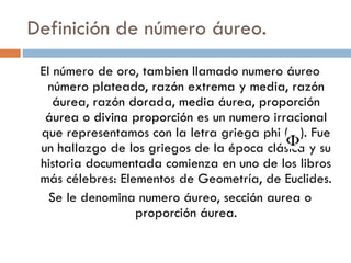 Definición de número áureo. El número de oro, tambien llamado numero áureo  número plateado, razón extrema y media, razón áurea, razón dorada, media áurea, proporción áurea o divina proporción  es un numero irracional que representamos con la letra griega phi (  ). Fue un hallazgo de los griegos de la época clásica y su historia documentada comienza en uno de los libros más célebres: Elementos de Geometría, de Euclides. Se le denomina numero áureo, sección aurea o proporción áurea. 