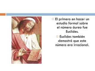 El primero en hacer un estudio formal sobre el número áureo fue Euclides. Euclides también demostró que este número era irracional. 