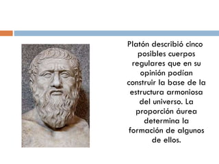 Platón describió cinco posibles cuerpos regulares que en su opinión podían construir la base de la estructura armoniosa del universo. La proporción áurea determina la formación de algunos de ellos. 