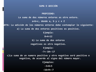 SUMA O ADICIÓN 
PROPIEDAD: 
La suma de dos números enteros es otro entero. 
a+b=c, donde a, b y c є Z 
NOTA: La adición de los números enteros debe contemplar lo siguiente: 
a) La suma de dos enteros positivos es positivo. 
Ejemplo: 
8+4=12 
b) La suma de dos enteros 
negativos es otro negativo. 
Ejemplo: 
-7+-10=-17 
c)La suma de un numero positivo y otro negativo será positivo o 
negativo, de acuerdo al signo del número mayor. 
Ejemplos: 
-3+8=5 
-16+9=-7 
 