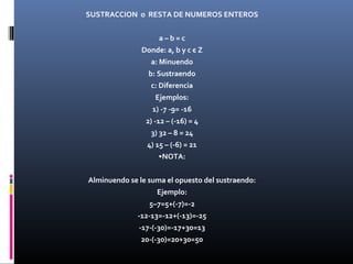 SUSTRACCION o RESTA DE NUMEROS ENTEROS 
a – b = c 
Donde: a, b y c є Z 
a: Minuendo 
b: Sustraendo 
c: Diferencia 
Ejemplos: 
1) -7 -9= -16 
2) -12 – (-16) = 4 
3) 32 – 8 = 24 
4) 15 – (-6) = 21 
•NOTA: 
Alminuendo se le suma el opuesto del sustraendo: 
Ejemplo: 
5–7=5+(-7)=-2 
-12-13=-12+(-13)=-25 
-17-(-30)=-17+30=13 
20-(-30)=20+30=50 
 