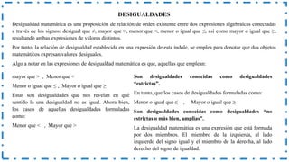 DESIGUALDADES
Desigualdad matemática es una proposición de relación de orden existente entre dos expresiones algebraicas conectadas
a través de los signos: desigual que ≠, mayor que >, menor que <, menor o igual que ≤, así como mayor o igual que ≥,
resultando ambas expresiones de valores distintos.
Por tanto, la relación de desigualdad establecida en una expresión de esta índole, se emplea para denotar que dos objetos
matemáticos expresan valores desiguales.
Algo a notar en las expresiones de desigualdad matemática es que, aquellas que emplean:
mayor que > , Menor que <
Menor o igual que ≤ , Mayor o igual que ≥
Estas son desigualdades que nos revelan en qué
sentido la una desigualdad no es igual. Ahora bien,
los casos de aquellas desigualdades formuladas
como:
Menor que < , Mayor que >
Son desigualdades conocidas como desigualdades
“estrictas”.
En tanto, que los casos de desigualdades formuladas como:
Menor o igual que ≤ , Mayor o igual que ≥
Son desigualdades conocidas como desigualdades “no
estrictas o más bien, amplias”.
La desigualdad matemática es una expresión que está formada
por dos miembros. El miembro de la izquierda, al lado
izquierdo del signo igual y el miembro de la derecha, al lado
derecho del signo de igualdad.
 