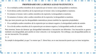 PROPIEDADES DE LA DESIGUALDAD MATEMÁTICA
• Si se multiplica ambos miembros de la expresión por el mismo valor, la desigualdad se mantiene.
• Si dividimos ambos miembros de la expresión por el mismo valor, la desigualdad se mantiene.
• Si restamos el mismo valor a ambos miembros de expresión, la desigualdad se mantiene.
• Si sumamos el mismo valor a ambos miembros de la expresión, la desigualdad se mantiene.
Hay que tener presente que las desigualdades matemáticas poseen también las siguientes propiedades:
• Si se multiplica ambos miembros de la expresión por un número negativo, la desigualdad cambia de sentido.
• Si se divide ambos miembros de la expresión por un número negativo, la desigualdad cambia de sentido.
Para terminar, hemos de destacar que desigualdad matemática e inecuación son diferentes. Una inecuación se genera
mediante una desigualdad, pero podría no tener solución o ser incongruente. Sin embargo, una desigualdad podría no
ser una inecuación. Por ejemplo
3 < 5
Se cumple la desigualdad, ya que 3 es menor que 5. Ahora bien, no es una inecuación puesto que no tiene incógnitas.
 