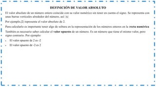 DEFINICIÓN DE VALOR ABSOLUTO
El valor absoluto de un número entero coincide con su valor numérico sin tener en cuenta el signo. Se representa con
unas barras verticales alrededor del número, así: |x|
Por ejemplo,|2| representa el valor absoluto de 2.
Para calcularlo es importante tener algo de soltura en la representación de los números enteros en la recta numérica
También es necesario saber calcular el valor opuesto de un número. Es un número que tiene el mismo valor, pero
signo contrario. Por ejemplo:
 El valor opuesto de 2 es -2
 El valor opuesto de -2 es 2
 