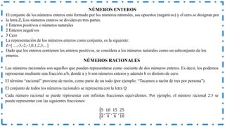 NÚMEROS RACIONALES
Los números racionales son aquellos que pueden representarse como cociente de dos números enteros. Es decir, los podemos
representar mediante una fracción a/b, donde a y b son números enteros y además b es distinto de cero.
El término “racional” proviene de razón, como parte de un todo (por ejemplo: “Tocamos a razón de tres por persona”).
El conjunto de todos los números racionales se representa con la letra Q
Cada número racional se puede representar con infinitas fracciones equivalentes. Por ejemplo, el número racional 2.5 se
puede representar con las siguientes fracciones:
5
2
,
10
4
,
15
6
,
25
10
NÚMEROS ENTEROS
El conjunto de los números enteros está formado por los números naturales, sus opuestos (negativos) y el cero.se designan por
la letra Z, Los números enteros se dividen en tres partes.
1 Enteros positivos o números naturales
2 Enteros negativos
3 Cero
La representación de los números enteros como conjunto, es la siguiente:
Z=[…,-3,-2,-1,0,1,2,3,...]
Dado que los enteros contienen los enteros positivos, se considera a los números naturales como un subconjunto de los
enteros.
 