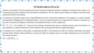 NÚMEROS IRRACIONALES
Números irracionales. Son los elementos de la recta real que no pueden expresarse mediante el cociente de dos enteros y se
caracterizan por poseer infinitas cifras decimales no periódicas. De este modo, puede definirse al número irracional como
un decimal infinito no periódico.
Los números irracionales surgen por la imposibilidad de resolver en Q ciertos problemas. Por ejemplo, si se quiere calcular
la longitud de la diagonal de un cuadrado de lado 1, esto no es posible hacerlo en el conjunto de los números racionales, ya
que, por el Teorema de Pitágoras, llamando d a la longitud buscada, se ha de cumplir que:
d2 = 12 + 12 = √2, de donde, d = √2 que no es un número racional puesto que no se puede expresar como una fracción, en
otras palabras, la expresión decimal √2 tiene infinitas cifras en la parte decimal sin regularidad alguna.
El conjunto de los números irracionales se representa por 𝑸𝑰
y está formado por todos los números decimales cuya parte
decimal tienen infinitas cifras periódicas, es decir, por todos los números que no se pueden representar por el cociente de
dos números enteros.
𝑄𝐼
= { 3,
3
7, 𝜋, … }
 