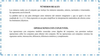 NÚMEROS REALES
Los números reales son el conjunto que incluye los números naturales, enteros, racionales e irracionales.
Se representa con la letra R.
La palabra real se usa para distinguir estos números del número imaginario i, que es igual a la raíz
cuadrada de -1, o √-1. Esta expresión se usa para simplificar la interpretación matemática de efectos como
los fenómenos eléctricos.
OPERACIONES CON CONJUNTOS.
Las operaciones con conjuntos también conocidas como álgebra de conjuntos, nos permiten realizar
operaciones sobre los conjuntos para obtener otro conjunto. De las operaciones con conjuntos veremos las
siguientes unión, intersección, diferencia, diferencia simétrica y complemento.
 