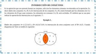 INTERSECCIÓN DE CONJUNTOS
Es la operación que nos permite formar un conjunto, sólo con los elementos comunes involucrados en la operación. Es
decir dados dos conjuntos A y B, la de intersección de los conjuntos A y B, estará formado por los elementos de A y
los elementos de B que sean comunes, los elementos no comunes A y B, será excluidos. El símbolo que se usa para
indicar la operación de intersección es el siguiente: ∩.
Ejemplo 1.
Dados dos conjuntos A={1,2,3,4,5} y B={4,5,6,7,8,9} la intersección de estos conjuntos será A∩B={4,5}. Usando
diagramas de Venn se tendría lo siguiente:
 